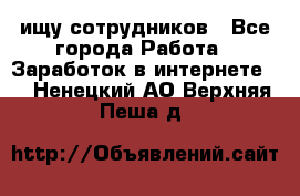 ищу сотрудников - Все города Работа » Заработок в интернете   . Ненецкий АО,Верхняя Пеша д.